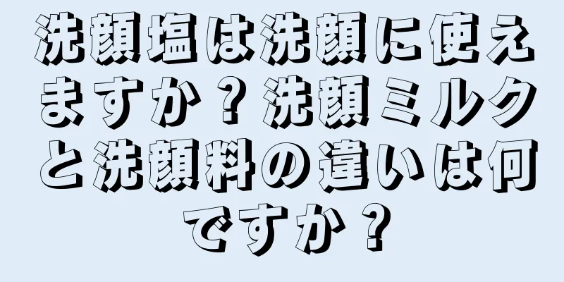 洗顔塩は洗顔に使えますか？洗顔ミルクと洗顔料の違いは何ですか？