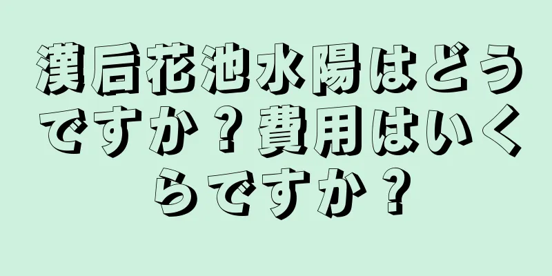 漢后花池水陽はどうですか？費用はいくらですか？