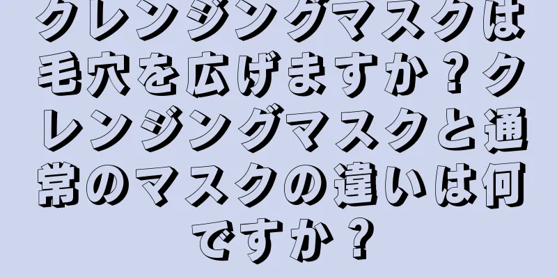 クレンジングマスクは毛穴を広げますか？クレンジングマスクと通常のマスクの違いは何ですか？