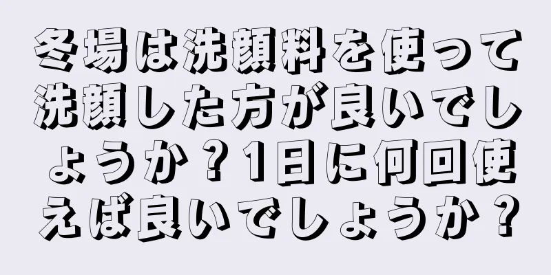 冬場は洗顔料を使って洗顔した方が良いでしょうか？1日に何回使えば良いでしょうか？