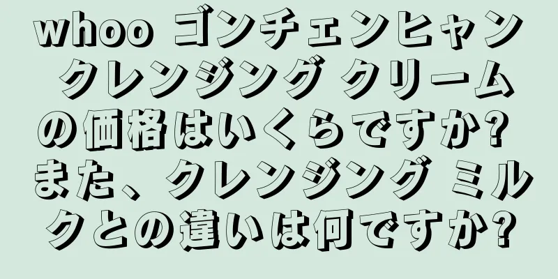 whoo ゴンチェンヒャン クレンジング クリームの価格はいくらですか? また、クレンジング ミルクとの違いは何ですか?