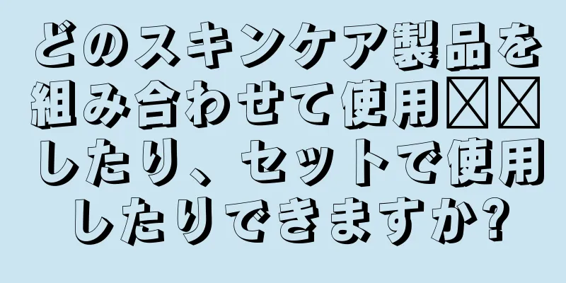 どのスキンケア製品を組み合わせて使用​​したり、セットで使用したりできますか?