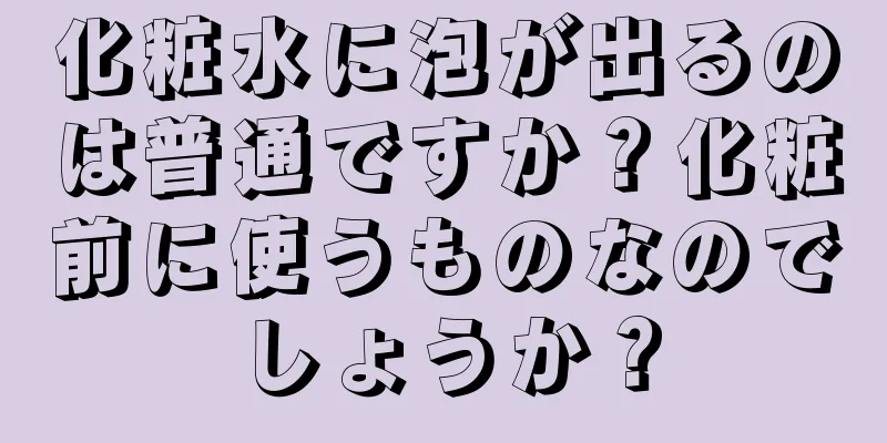 化粧水に泡が出るのは普通ですか？化粧前に使うものなのでしょうか？