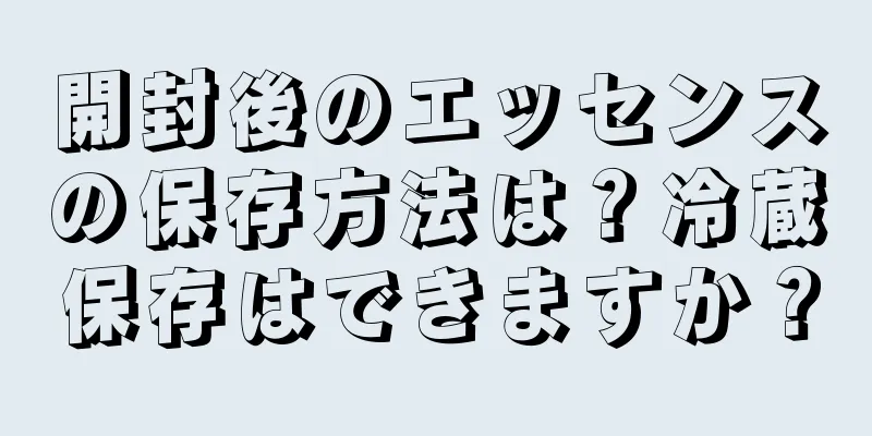 開封後のエッセンスの保存方法は？冷蔵保存はできますか？