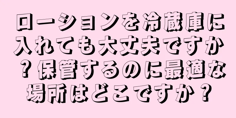 ローションを冷蔵庫に入れても大丈夫ですか？保管するのに最適な場所はどこですか？