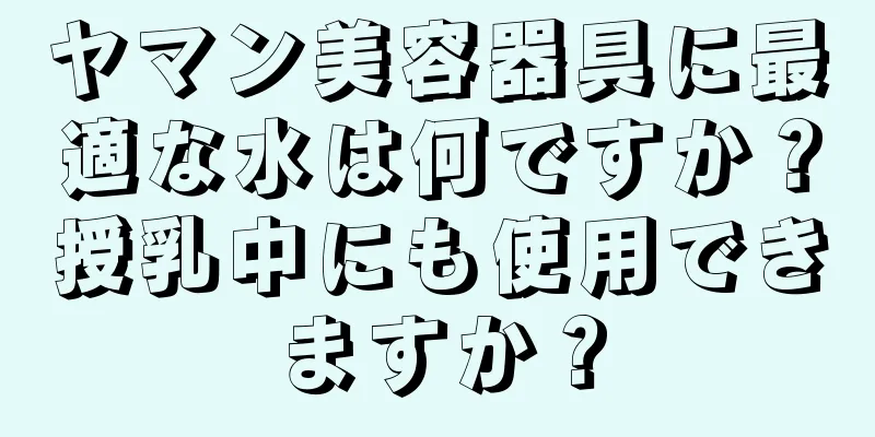 ヤマン美容器具に最適な水は何ですか？授乳中にも使用できますか？