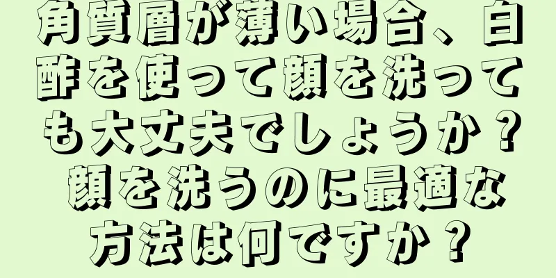 角質層が薄い場合、白酢を使って顔を洗っても大丈夫でしょうか？ 顔を洗うのに最適な方法は何ですか？