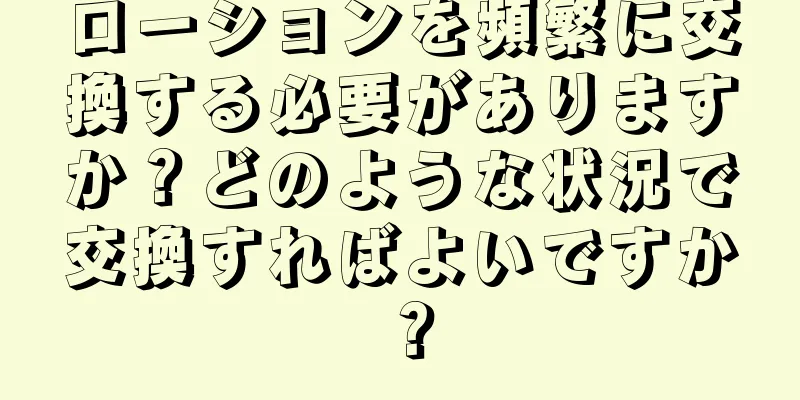 ローションを頻繁に交換する必要がありますか？どのような状況で交換すればよいですか？