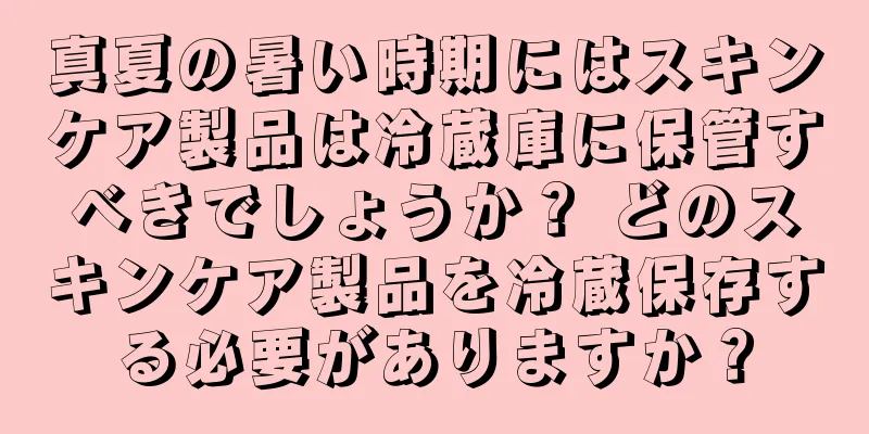 真夏の暑い時期にはスキンケア製品は冷蔵庫に保管すべきでしょうか？ どのスキンケア製品を冷蔵保存する必要がありますか？