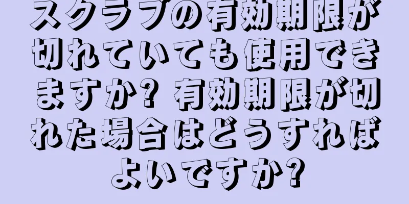 スクラブの有効期限が切れていても使用できますか? 有効期限が切れた場合はどうすればよいですか?