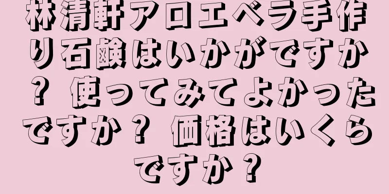 林清軒アロエベラ手作り石鹸はいかがですか？ 使ってみてよかったですか？ 価格はいくらですか？