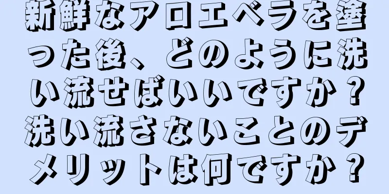 新鮮なアロエベラを塗った後、どのように洗い流せばいいですか？洗い流さないことのデメリットは何ですか？