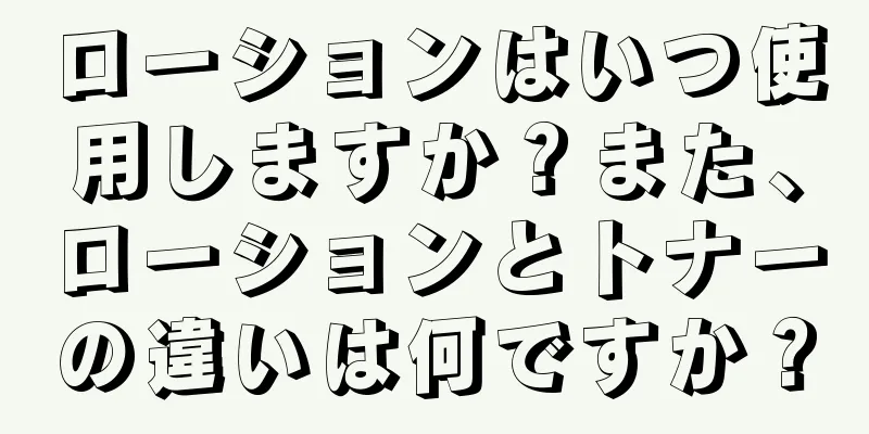 ローションはいつ使用しますか？また、ローションとトナーの違いは何ですか？