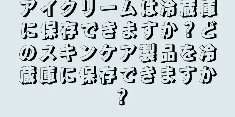 アイクリームは冷蔵庫に保存できますか？どのスキンケア製品を冷蔵庫に保存できますか？