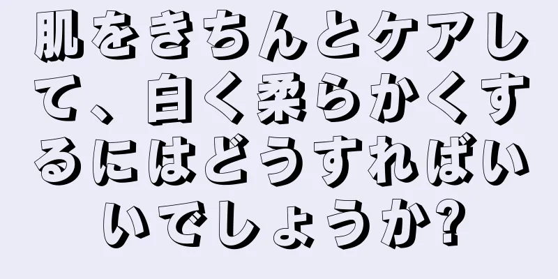 肌をきちんとケアして、白く柔らかくするにはどうすればいいでしょうか?