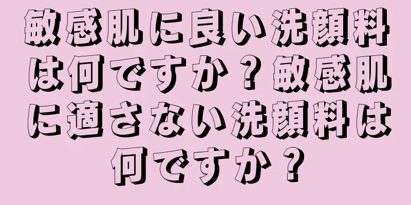 敏感肌に良い洗顔料は何ですか？敏感肌に適さない洗顔料は何ですか？