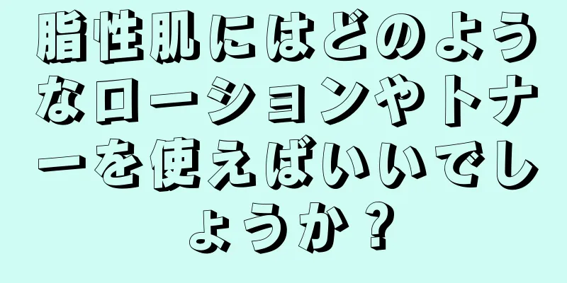 脂性肌にはどのようなローションやトナーを使えばいいでしょうか？