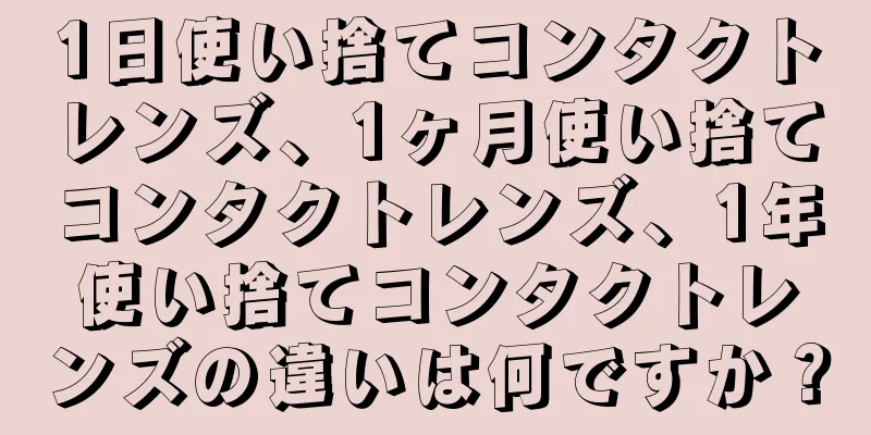 1日使い捨てコンタクトレンズ、1ヶ月使い捨てコンタクトレンズ、1年使い捨てコンタクトレンズの違いは何ですか？