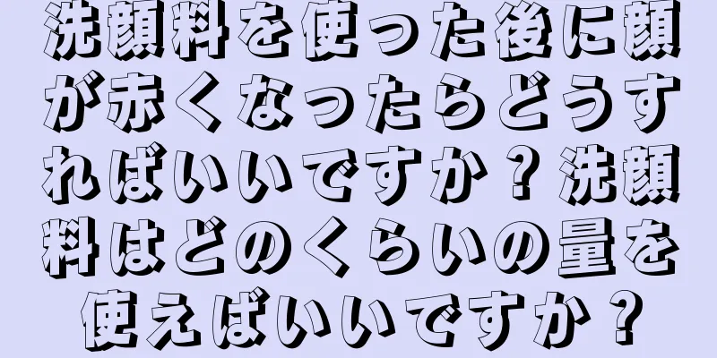 洗顔料を使った後に顔が赤くなったらどうすればいいですか？洗顔料はどのくらいの量を使えばいいですか？