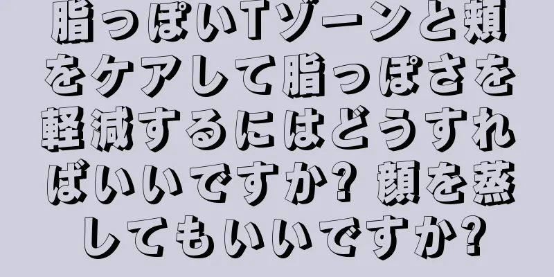 脂っぽいTゾーンと頬をケアして脂っぽさを軽減するにはどうすればいいですか? 顔を蒸してもいいですか?