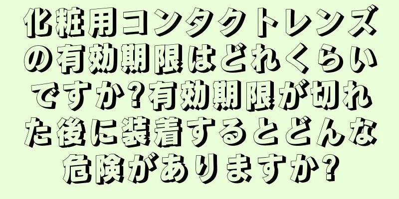 化粧用コンタクトレンズの有効期限はどれくらいですか?有効期限が切れた後に装着するとどんな危険がありますか?