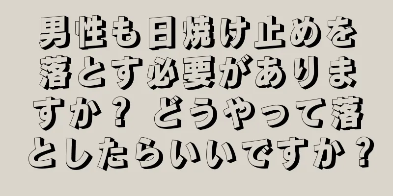 男性も日焼け止めを落とす必要がありますか？ どうやって落としたらいいですか？