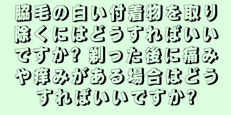 脇毛の白い付着物を取り除くにはどうすればいいですか? 剃った後に痛みや痒みがある場合はどうすればいいですか?