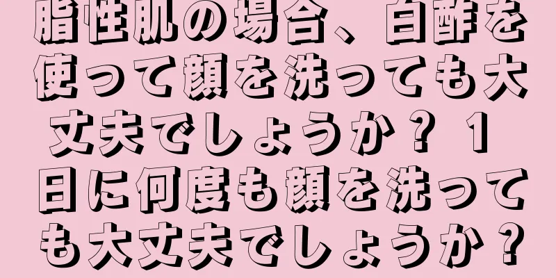 脂性肌の場合、白酢を使って顔を洗っても大丈夫でしょうか？ 1 日に何度も顔を洗っても大丈夫でしょうか？