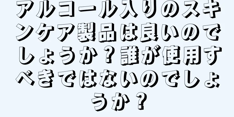 アルコール入りのスキンケア製品は良いのでしょうか？誰が使用すべきではないのでしょうか？