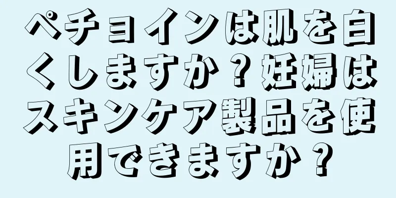 ペチョインは肌を白くしますか？妊婦はスキンケア製品を使用できますか？