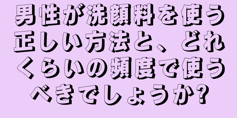 男性が洗顔料を使う正しい方法と、どれくらいの頻度で使うべきでしょうか?