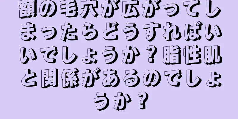 額の毛穴が広がってしまったらどうすればいいでしょうか？脂性肌と関係があるのでしょうか？