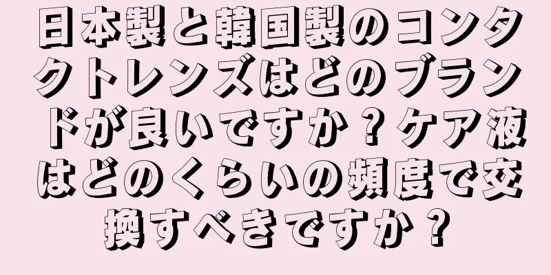日本製と韓国製のコンタクトレンズはどのブランドが良いですか？ケア液はどのくらいの頻度で交換すべきですか？