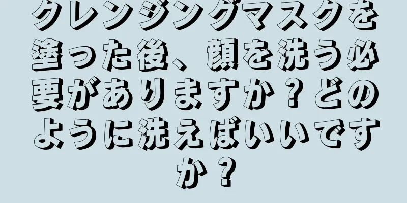 クレンジングマスクを塗った後、顔を洗う必要がありますか？どのように洗えばいいですか？