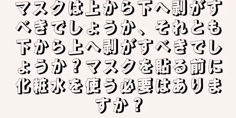 マスクは上から下へ剥がすべきでしょうか、それとも下から上へ剥がすべきでしょうか？マスクを貼る前に化粧水を使う必要はありますか？