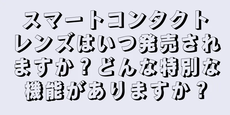 スマートコンタクトレンズはいつ発売されますか？どんな特別な機能がありますか？