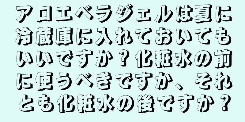 アロエベラジェルは夏に冷蔵庫に入れておいてもいいですか？化粧水の前に使うべきですか、それとも化粧水の後ですか？