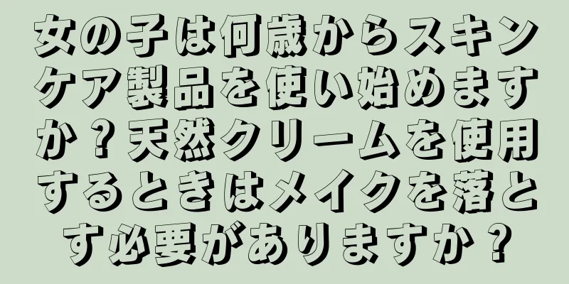 女の子は何歳からスキンケア製品を使い始めますか？天然クリームを使用するときはメイクを落とす必要がありますか？