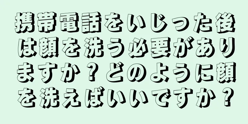 携帯電話をいじった後は顔を洗う必要がありますか？どのように顔を洗えばいいですか？