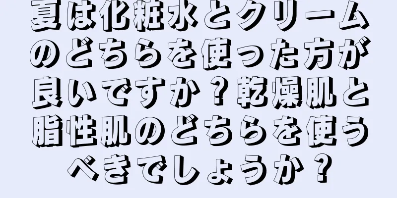 夏は化粧水とクリームのどちらを使った方が良いですか？乾燥肌と脂性肌のどちらを使うべきでしょうか？