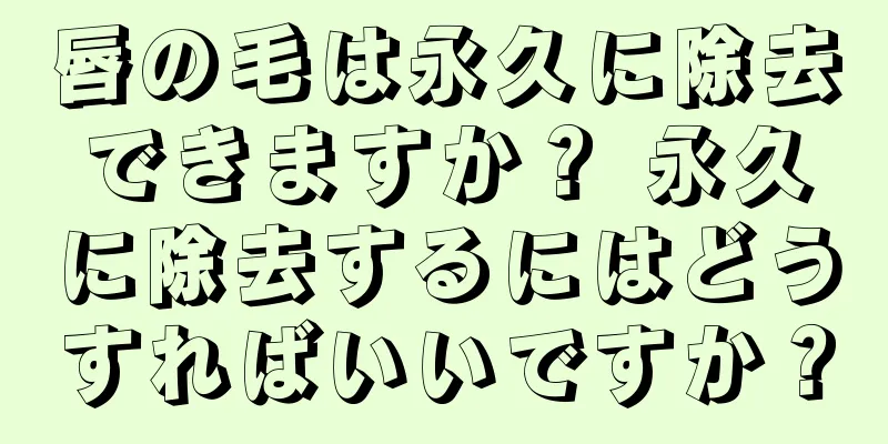 唇の毛は永久に除去できますか？ 永久に除去するにはどうすればいいですか？