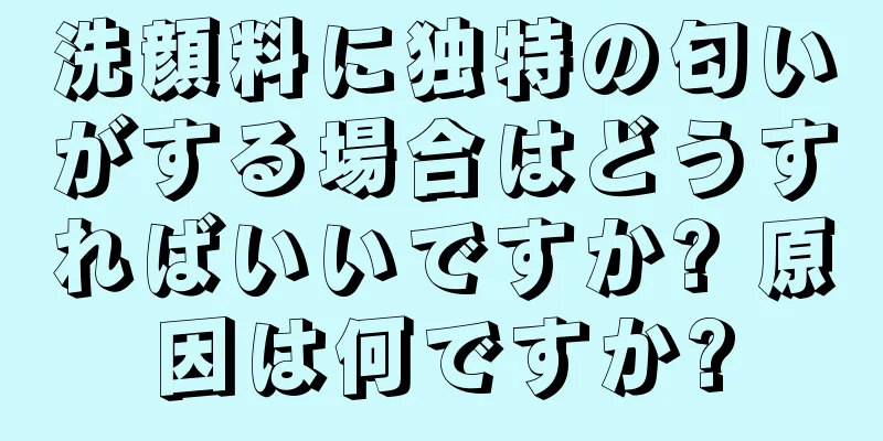 洗顔料に独特の匂いがする場合はどうすればいいですか? 原因は何ですか?