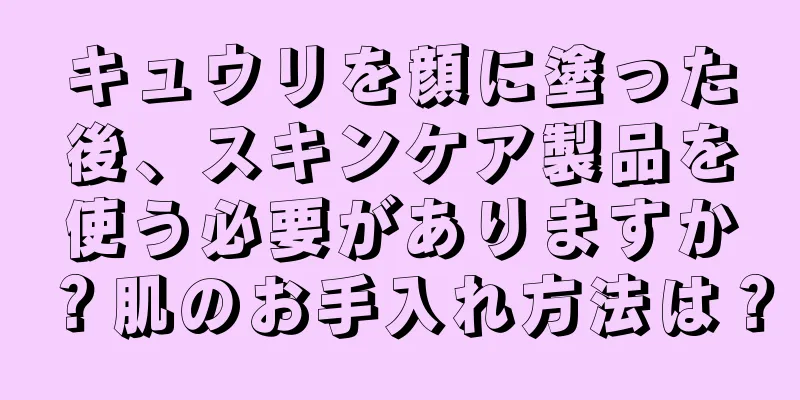 キュウリを顔に塗った後、スキンケア製品を使う必要がありますか？肌のお手入れ方法は？