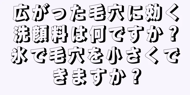 広がった毛穴に効く洗顔料は何ですか？氷で毛穴を小さくできますか？