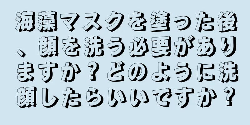 海藻マスクを塗った後、顔を洗う必要がありますか？どのように洗顔したらいいですか？