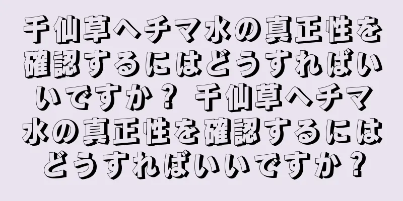 千仙草ヘチマ水の真正性を確認するにはどうすればいいですか？ 千仙草ヘチマ水の真正性を確認するにはどうすればいいですか？