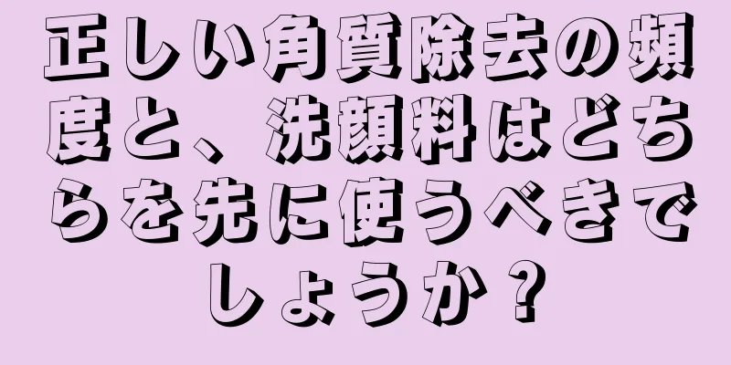 正しい角質除去の頻度と、洗顔料はどちらを先に使うべきでしょうか？