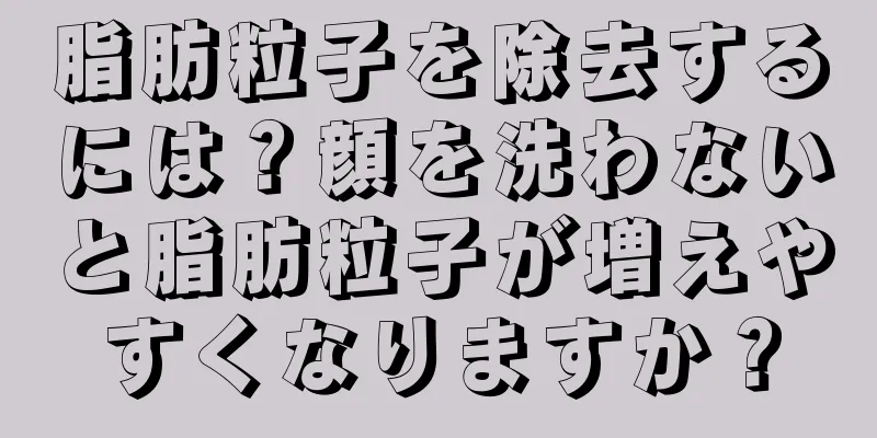 脂肪粒子を除去するには？顔を洗わないと脂肪粒子が増えやすくなりますか？