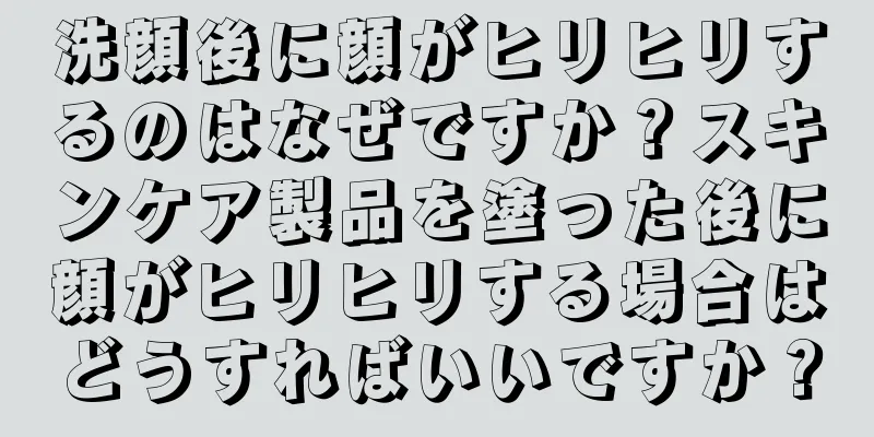 洗顔後に顔がヒリヒリするのはなぜですか？スキンケア製品を塗った後に顔がヒリヒリする場合はどうすればいいですか？