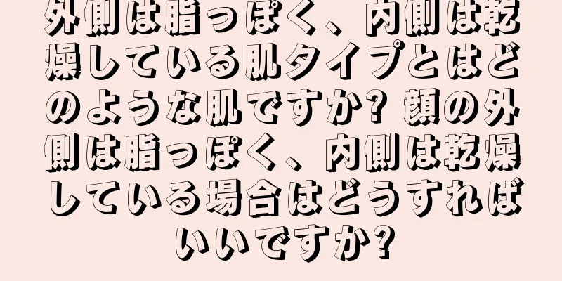 外側は脂っぽく、内側は乾燥している肌タイプとはどのような肌ですか? 顔の外側は脂っぽく、内側は乾燥している場合はどうすればいいですか?